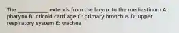 The ____________ extends from the larynx to the mediastinum A: pharynx B: cricoid cartilage C: primary bronchus D: upper respiratory system E: trachea