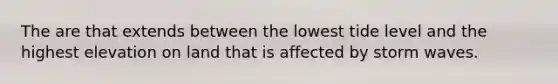 The are that extends between the lowest tide level and the highest elevation on land that is affected by storm waves.