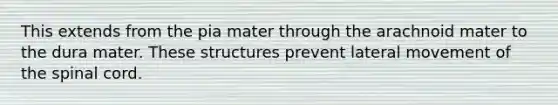 This extends from the pia mater through the arachnoid mater to the dura mater. These structures prevent lateral movement of the spinal cord.