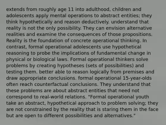 extends from roughly age 11 into adulthood, children and adolescents apply mental operations to abstract entities; they think hypothetically and reason deductively. understand that reality is not the only possibility. They can envision alternative realities and examine the consequences of those propositions. Reality is the foundation of concrete operational thinking. In contrast, formal operational adolescents use hypothetical reasoning to probe the implications of fundamental change in physical or biological laws. Formal operational thinkers solve problems by creating hypotheses (sets of possibilities) and testing them. better able to reason logically from premises and draw appropriate conclusions. formal operational 15-year-olds often reach counterfactual conclusions. They understand that these problems are about abstract entities that need not correspond to real-world relations. "Formal operational youth take an abstract, hypothetical approach to problem solving; they are not constrained by the reality that is staring them in the face but are open to different possibilities and alternatives."