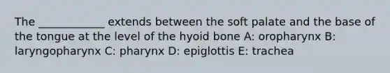 The ____________ extends between the soft palate and the base of the tongue at the level of the hyoid bone A: oropharynx B: laryngopharynx C: pharynx D: epiglottis E: trachea