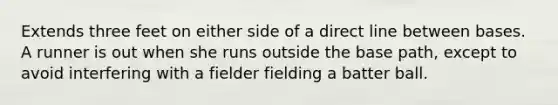 Extends three feet on either side of a direct line between bases. A runner is out when she runs outside the base path, except to avoid interfering with a fielder fielding a batter ball.