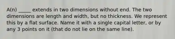 A(n) _____ extends in two dimensions without end. The two dimensions are length and width, but no thickness. We represent this by a flat surface. Name it with a single capital letter, or by any 3 points on it (that do not lie on the same line).