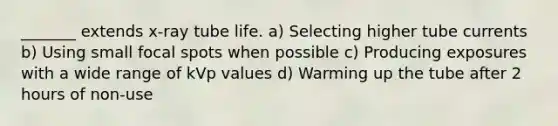 _______ extends x-ray tube life. a) Selecting higher tube currents b) Using small focal spots when possible c) Producing exposures with a wide range of kVp values d) Warming up the tube after 2 hours of non-use