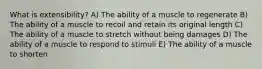 What is extensibility? A) The ability of a muscle to regenerate B) The ability of a muscle to recoil and retain its original length C) The ability of a muscle to stretch without being damages D) The ability of a muscle to respond to stimuli E) The ability of a muscle to shorten