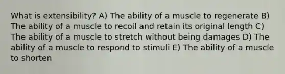 What is extensibility? A) The ability of a muscle to regenerate B) The ability of a muscle to recoil and retain its original length C) The ability of a muscle to stretch without being damages D) The ability of a muscle to respond to stimuli E) The ability of a muscle to shorten