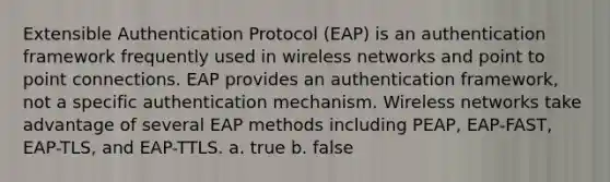 Extensible Authentication Protocol (EAP) is an authentication framework frequently used in wireless networks and point to point connections. EAP provides an authentication framework, not a specific authentication mechanism. Wireless networks take advantage of several EAP methods including PEAP, EAP-FAST, EAP-TLS, and EAP-TTLS. a. true b. false