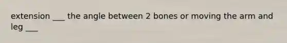 extension ___ the angle between 2 bones or moving the arm and leg ___