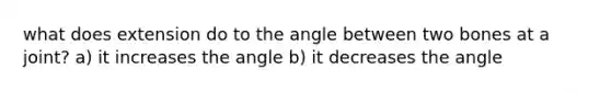 what does extension do to the angle between two bones at a joint? a) it increases the angle b) it decreases the angle