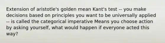 Extension of aristotle's golden mean Kant's test -- you make decisions based on principles you want to be universally applied -- is called the categorical imperative Means you choose action by asking yourself, what would happen if everyone acted this way?