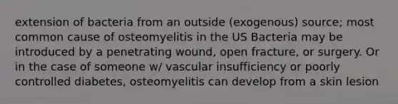 extension of bacteria from an outside (exogenous) source; most common cause of osteomyelitis in the US Bacteria may be introduced by a penetrating wound, open fracture, or surgery. Or in the case of someone w/ vascular insufficiency or poorly controlled diabetes, osteomyelitis can develop from a skin lesion