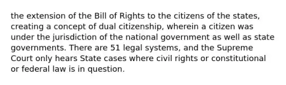 the extension of the Bill of Rights to the citizens of the states, creating a concept of dual citizenship, wherein a citizen was under the jurisdiction of the national government as well as state governments. There are 51 legal systems, and the Supreme Court only hears State cases where civil rights or constitutional or federal law is in question.