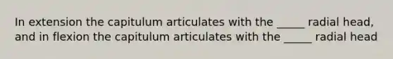 In extension the capitulum articulates with the _____ radial head, and in flexion the capitulum articulates with the _____ radial head