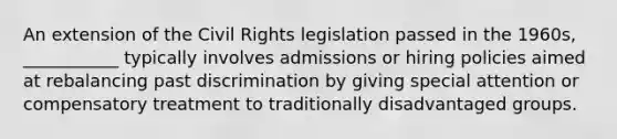 An extension of the Civil Rights legislation passed in the 1960s, ___________ typically involves admissions or hiring policies aimed at rebalancing past discrimination by giving special attention or compensatory treatment to traditionally disadvantaged groups.