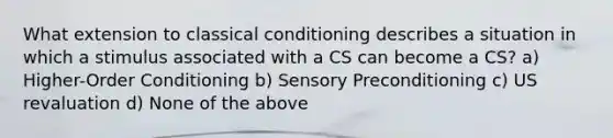 What extension to classical conditioning describes a situation in which a stimulus associated with a CS can become a CS? a) Higher-Order Conditioning b) Sensory Preconditioning c) US revaluation d) None of the above