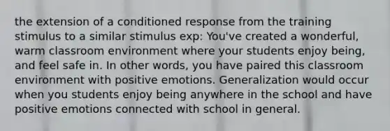 the extension of a conditioned response from the training stimulus to a similar stimulus exp: You've created a wonderful, warm classroom environment where your students enjoy being, and feel safe in. In other words, you have paired this classroom environment with positive emotions. Generalization would occur when you students enjoy being anywhere in the school and have positive emotions connected with school in general.