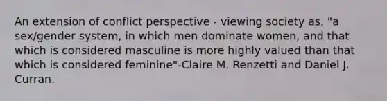 An extension of conflict perspective - viewing society as, "a sex/gender system, in which men dominate women, and that which is considered masculine is more highly valued than that which is considered feminine"-Claire M. Renzetti and Daniel J. Curran.