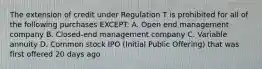 The extension of credit under Regulation T is prohibited for all of the following purchases EXCEPT: A. Open end management company B. Closed-end management company C. Variable annuity D. Common stock IPO (Initial Public Offering) that was first offered 20 days ago