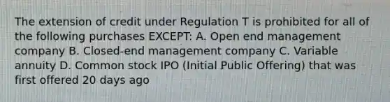 The extension of credit under Regulation T is prohibited for all of the following purchases EXCEPT: A. Open end management company B. Closed-end management company C. Variable annuity D. Common stock IPO (Initial Public Offering) that was first offered 20 days ago