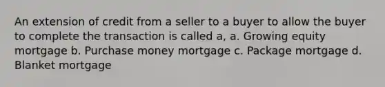 An extension of credit from a seller to a buyer to allow the buyer to complete the transaction is called a, a. Growing equity mortgage b. Purchase money mortgage c. Package mortgage d. Blanket mortgage