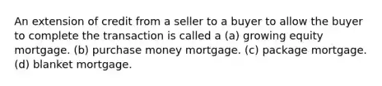 An extension of credit from a seller to a buyer to allow the buyer to complete the transaction is called a (a) growing equity mortgage. (b) purchase money mortgage. (c) package mortgage. (d) blanket mortgage.