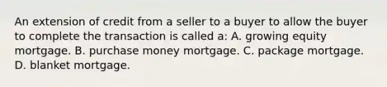 An extension of credit from a seller to a buyer to allow the buyer to complete the transaction is called a: A. growing equity mortgage. B. purchase money mortgage. C. package mortgage. D. blanket mortgage.