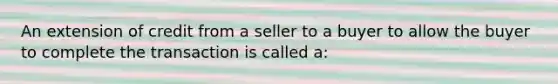 An extension of credit from a seller to a buyer to allow the buyer to complete the transaction is called a: