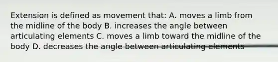 Extension is defined as movement that: A. moves a limb from the midline of the body B. increases the angle between articulating elements C. moves a limb toward the midline of the body D. decreases the angle between articulating elements