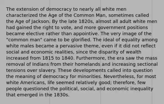 The extension of democracy to nearly all white men characterized the Age of the Common Man, sometimes called the Age of Jackson. By the late 1820s, almost all adult white men had gained the right to vote, and more government positions became elective rather than appointive. The very image of the "common man" came to be glorified. The ideal of equality among white males became a pervasive theme, even if it did not reflect social and economic realities, since the disparity of wealth increased from 1815 to 1840. Furthermore, the era saw the mass removal of Indians from their homelands and increasing sectional tensions over slavery. These developments called into question the meaning of democracy for minorities. Nevertheless, for most white Americans, life seemed relatively good; therefore, few people questioned the political, social, and economic inequality that emerged in the 1830s.