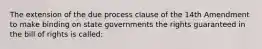 The extension of the due process clause of the 14th Amendment to make binding on state governments the rights guaranteed in the bill of rights is called: