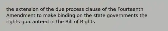 the extension of the due process clause of the Fourteenth Amendment to make binding on the state governments the rights guaranteed in the Bill of Rights