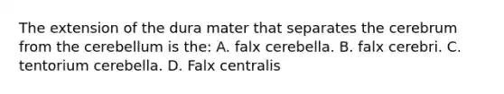 The extension of the dura mater that separates the cerebrum from the cerebellum is the: A. falx cerebella. B. falx cerebri. C. tentorium cerebella. D. Falx centralis