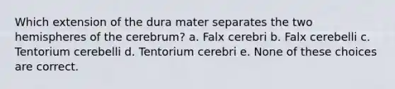 Which extension of the dura mater separates the two hemispheres of the cerebrum? a. Falx cerebri b. Falx cerebelli c. Tentorium cerebelli d. Tentorium cerebri e. None of these choices are correct.