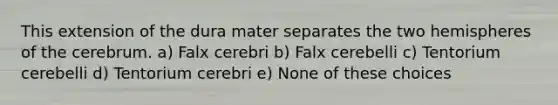 This extension of the dura mater separates the two hemispheres of the cerebrum. a) Falx cerebri b) Falx cerebelli c) Tentorium cerebelli d) Tentorium cerebri e) None of these choices