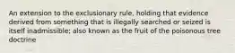 An extension to the exclusionary rule, holding that evidence derived from something that is illegally searched or seized is itself inadmissible; also known as the fruit of the poisonous tree doctrine