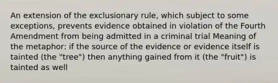 An extension of the exclusionary rule, which subject to some exceptions, prevents evidence obtained in violation of the Fourth Amendment from being admitted in a criminal trial Meaning of the metaphor: if the source of the evidence or evidence itself is tainted (the "tree") then anything gained from it (the "fruit") is tainted as well