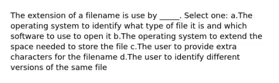 The extension of a filename is use by _____. Select one: a.The operating system to identify what type of file it is and which software to use to open it b.The operating system to extend the space needed to store the file c.The user to provide extra characters for the filename d.The user to identify different versions of the same file