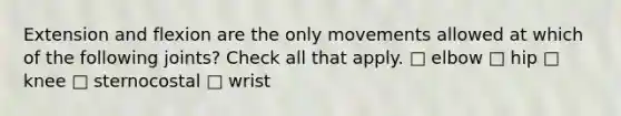 Extension and flexion are the only movements allowed at which of the following joints? Check all that apply. □ elbow □ hip □ knee □ sternocostal □ wrist