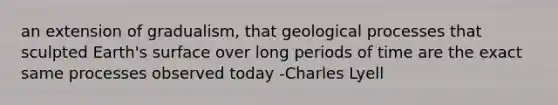 an extension of gradualism, that geological processes that sculpted Earth's surface over long periods of time are the exact same processes observed today -Charles Lyell