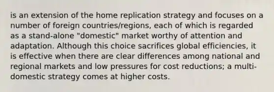 is an extension of the home replication strategy and focuses on a number of foreign countries/regions, each of which is regarded as a stand-alone "domestic" market worthy of attention and adaptation. Although this choice sacrifices global efficiencies, it is effective when there are clear differences among national and regional markets and low pressures for cost reductions; a multi-domestic strategy comes at higher costs.