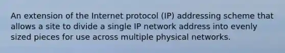 An extension of the Internet protocol (IP) addressing scheme that allows a site to divide a single IP network address into evenly sized pieces for use across multiple physical networks.