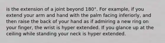 is the extension of a joint beyond 180°. For example, if you extend your arm and hand with the palm facing inferiorly, and then raise the back of your hand as if admiring a new ring on your finger, the wrist is hyper extended. If you glance up at the ceiling while standing your neck is hyper extended.