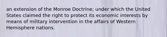 an extension of the Monroe Doctrine; under which the United States claimed the right to protect its economic interests by means of military intervention in the affairs of Western Hemisphere nations.