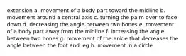 extension a. movement of a body part toward the midline b. movement around a central axis c. turning the palm over to face down d. decreasing the angle between two bones e. movement of a body part away from the midline f. increasing the angle between two bones g. movement of the ankle that decreases the angle between the foot and leg h. movement in a circle