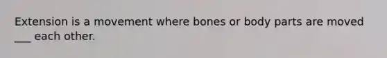 Extension is a movement where bones or body parts are moved ___ each other.