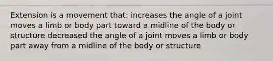 Extension is a movement that: increases the angle of a joint moves a limb or body part toward a midline of the body or structure decreased the angle of a joint moves a limb or body part away from a midline of the body or structure