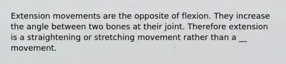 Extension movements are the opposite of flexion. They increase the angle between two bones at their joint. Therefore extension is a straightening or stretching movement rather than a __ movement.