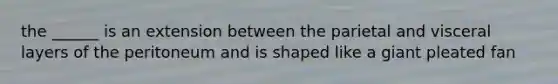 the ______ is an extension between the parietal and visceral layers of the peritoneum and is shaped like a giant pleated fan