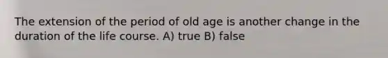 The extension of the period of old age is another change in the duration of the life course. A) true B) false