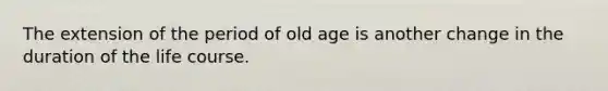 The extension of the period of old age is another change in the duration of the life course.